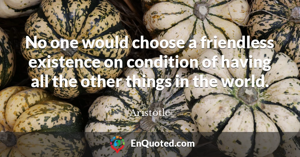 No one would choose a friendless existence on condition of having all the other things in the world.