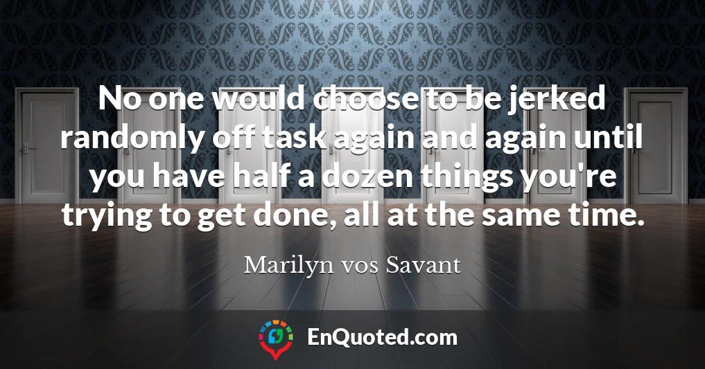 No one would choose to be jerked randomly off task again and again until you have half a dozen things you're trying to get done, all at the same time.