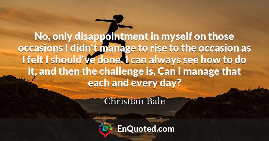 No, only disappointment in myself on those occasions I didn't manage to rise to the occasion as I felt I should've done. I can always see how to do it, and then the challenge is, Can I manage that each and every day?