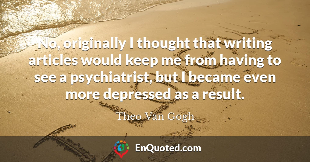 No, originally I thought that writing articles would keep me from having to see a psychiatrist, but I became even more depressed as a result.