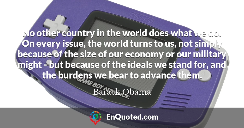 No other country in the world does what we do. On every issue, the world turns to us, not simply because of the size of our economy or our military might - but because of the ideals we stand for, and the burdens we bear to advance them.