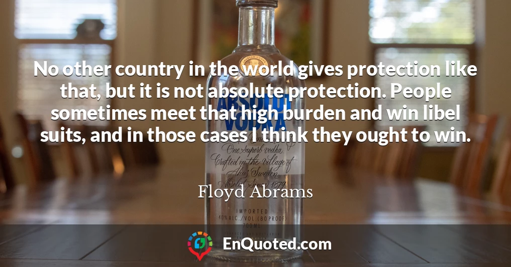 No other country in the world gives protection like that, but it is not absolute protection. People sometimes meet that high burden and win libel suits, and in those cases I think they ought to win.