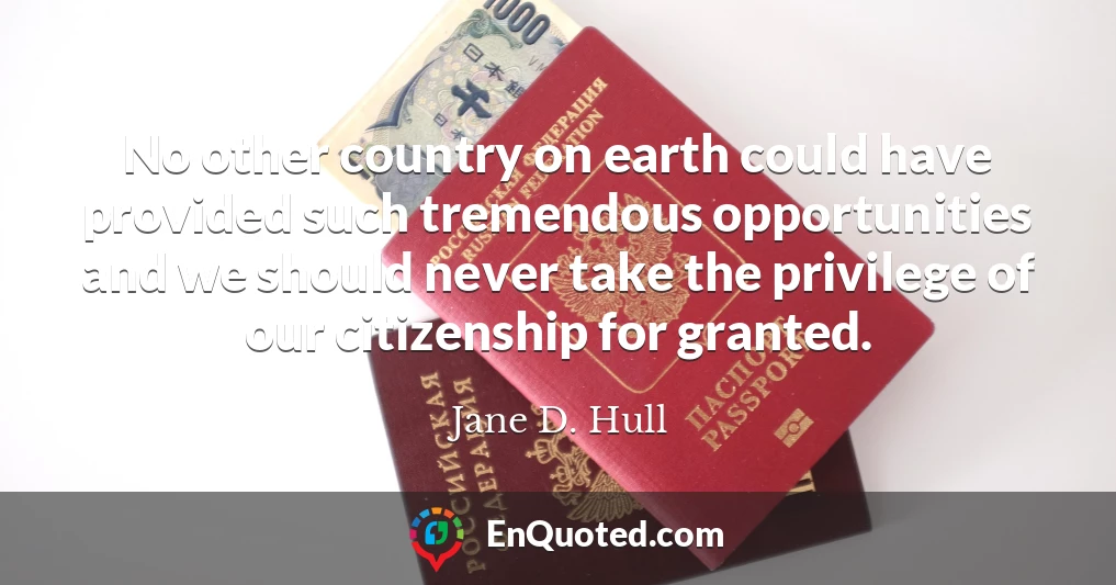 No other country on earth could have provided such tremendous opportunities and we should never take the privilege of our citizenship for granted.