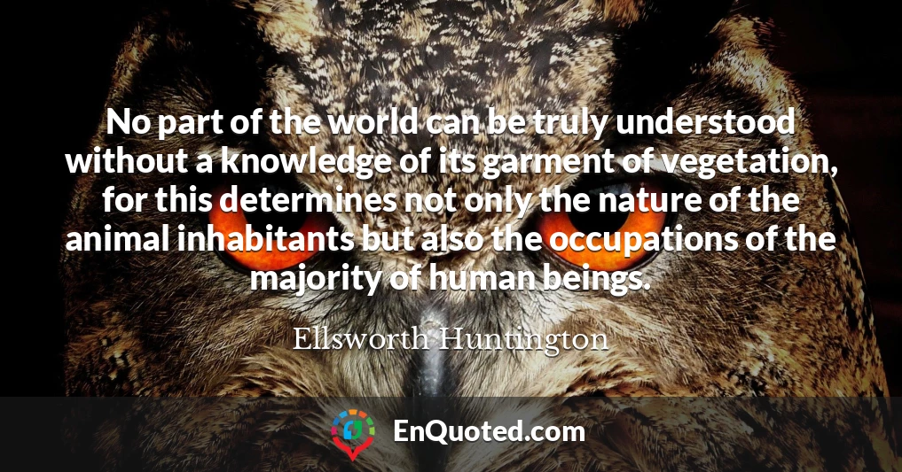 No part of the world can be truly understood without a knowledge of its garment of vegetation, for this determines not only the nature of the animal inhabitants but also the occupations of the majority of human beings.