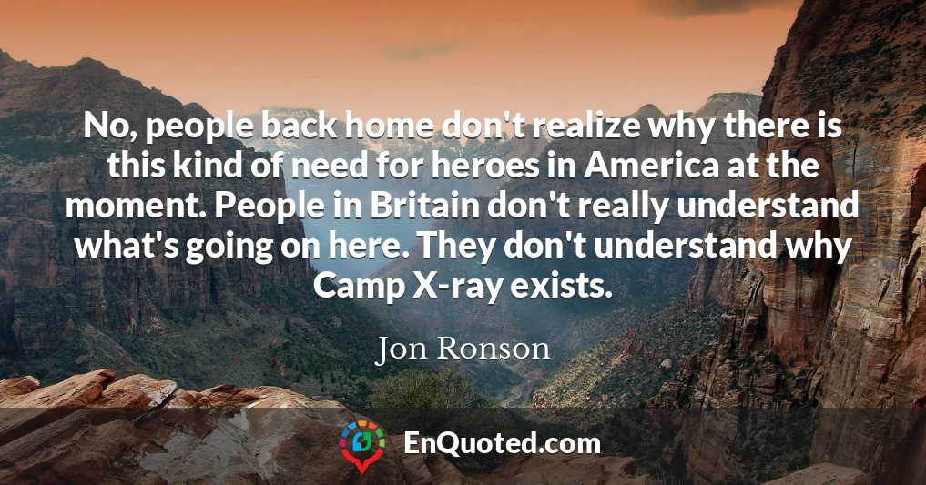 No, people back home don't realize why there is this kind of need for heroes in America at the moment. People in Britain don't really understand what's going on here. They don't understand why Camp X-ray exists.