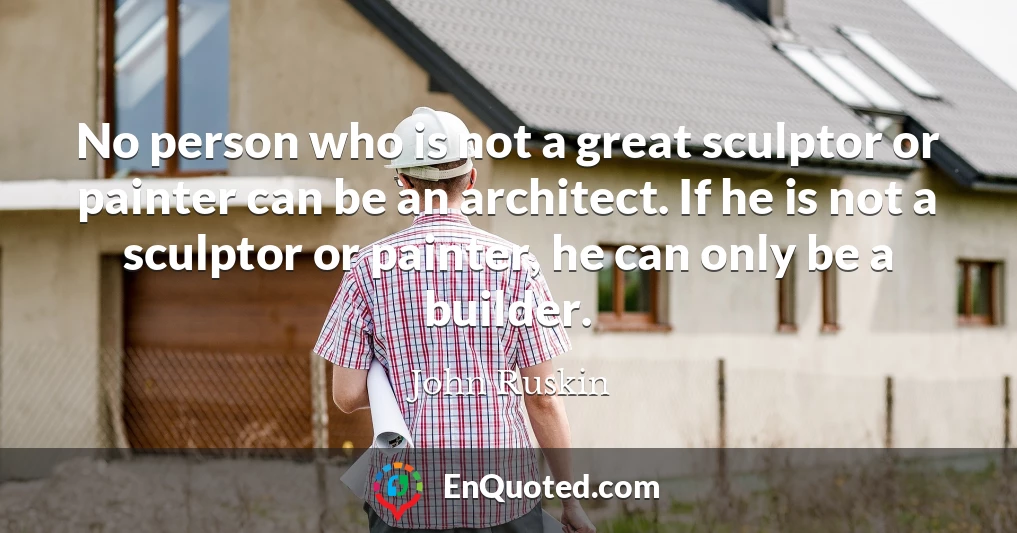 No person who is not a great sculptor or painter can be an architect. If he is not a sculptor or painter, he can only be a builder.