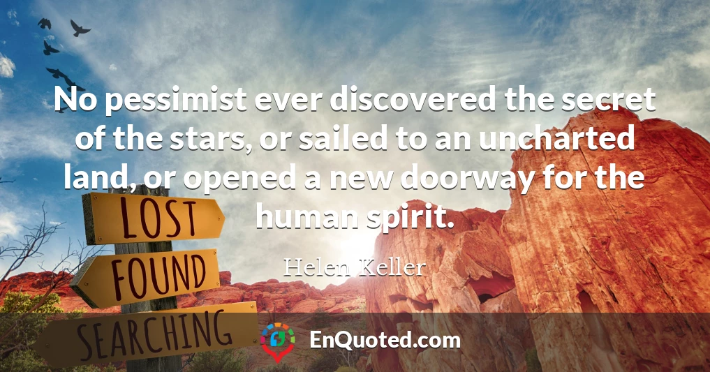 No pessimist ever discovered the secret of the stars, or sailed to an uncharted land, or opened a new doorway for the human spirit.