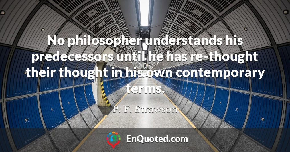 No philosopher understands his predecessors until he has re-thought their thought in his own contemporary terms.