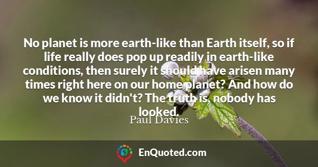 No planet is more earth-like than Earth itself, so if life really does pop up readily in earth-like conditions, then surely it should have arisen many times right here on our home planet? And how do we know it didn't? The truth is, nobody has looked.