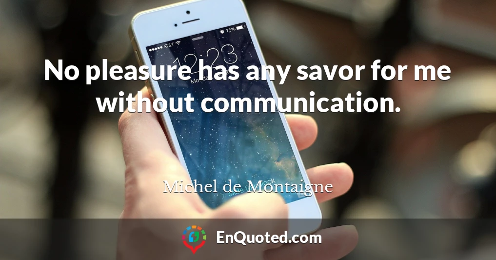 No pleasure has any savor for me without communication.