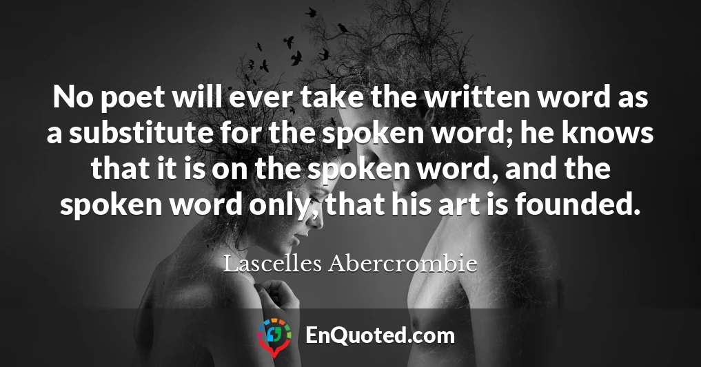 No poet will ever take the written word as a substitute for the spoken word; he knows that it is on the spoken word, and the spoken word only, that his art is founded.