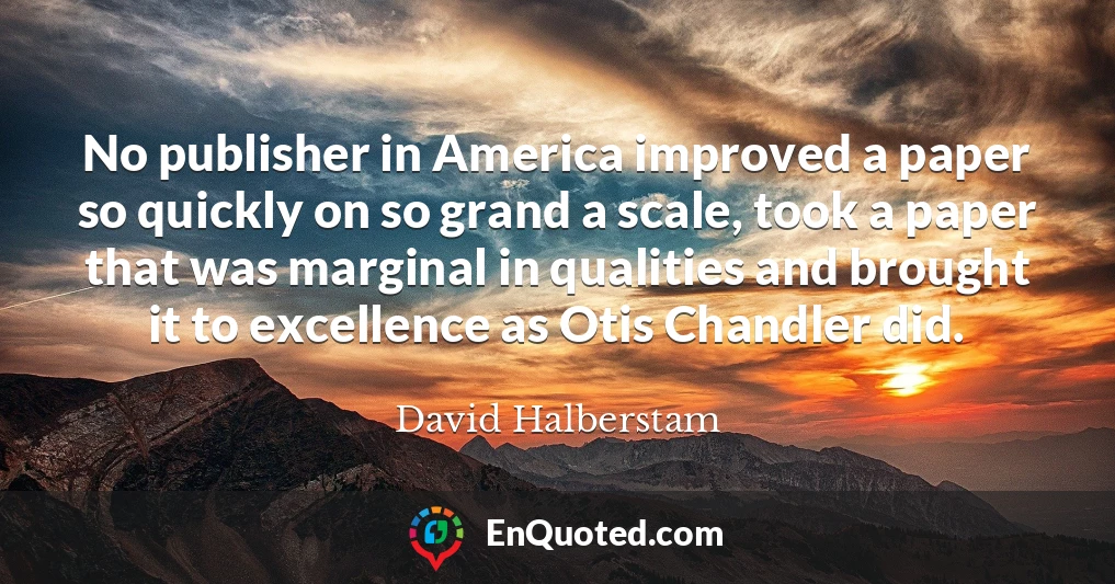 No publisher in America improved a paper so quickly on so grand a scale, took a paper that was marginal in qualities and brought it to excellence as Otis Chandler did.