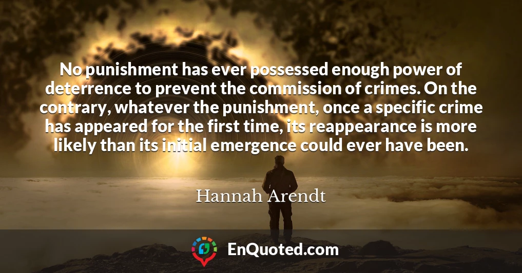 No punishment has ever possessed enough power of deterrence to prevent the commission of crimes. On the contrary, whatever the punishment, once a specific crime has appeared for the first time, its reappearance is more likely than its initial emergence could ever have been.