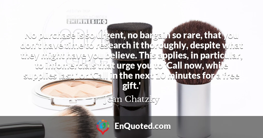 No purchase is so urgent, no bargain so rare, that you don't have time to research it thoroughly, despite what they might have you believe. This applies, in particular, to infomercials that urge you to 'Call now, while supplies last,' or 'Call in the next 10 minutes for a free gift.'
