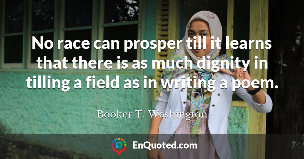 No race can prosper till it learns that there is as much dignity in tilling a field as in writing a poem.