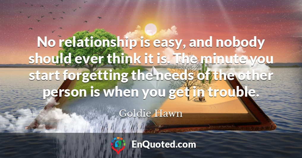 No relationship is easy, and nobody should ever think it is. The minute you start forgetting the needs of the other person is when you get in trouble.
