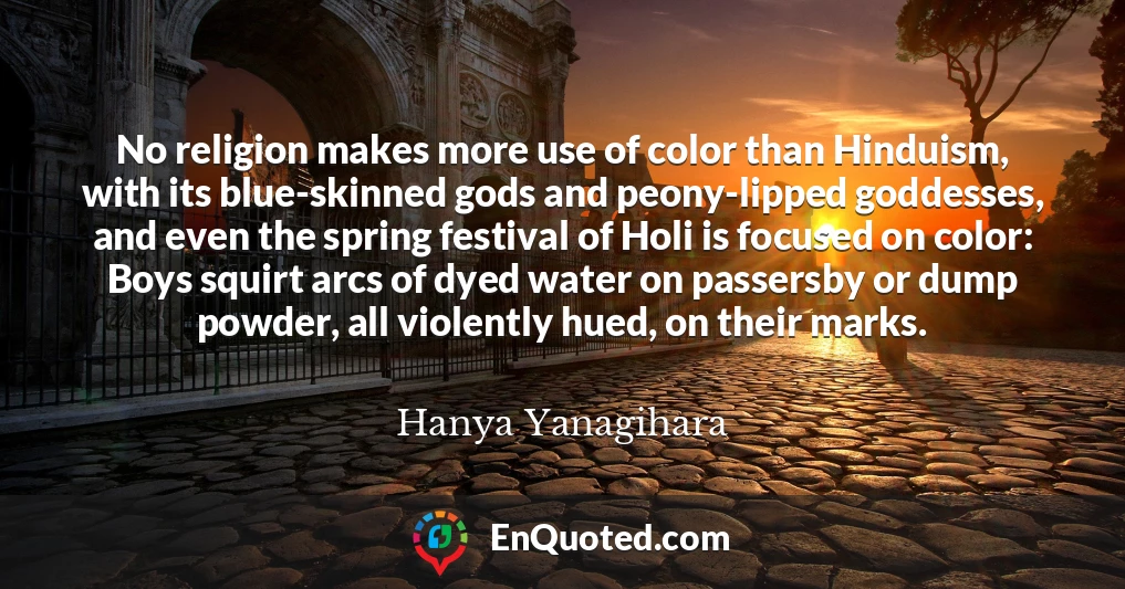 No religion makes more use of color than Hinduism, with its blue-skinned gods and peony-lipped goddesses, and even the spring festival of Holi is focused on color: Boys squirt arcs of dyed water on passersby or dump powder, all violently hued, on their marks.