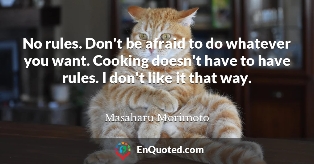 No rules. Don't be afraid to do whatever you want. Cooking doesn't have to have rules. I don't like it that way.