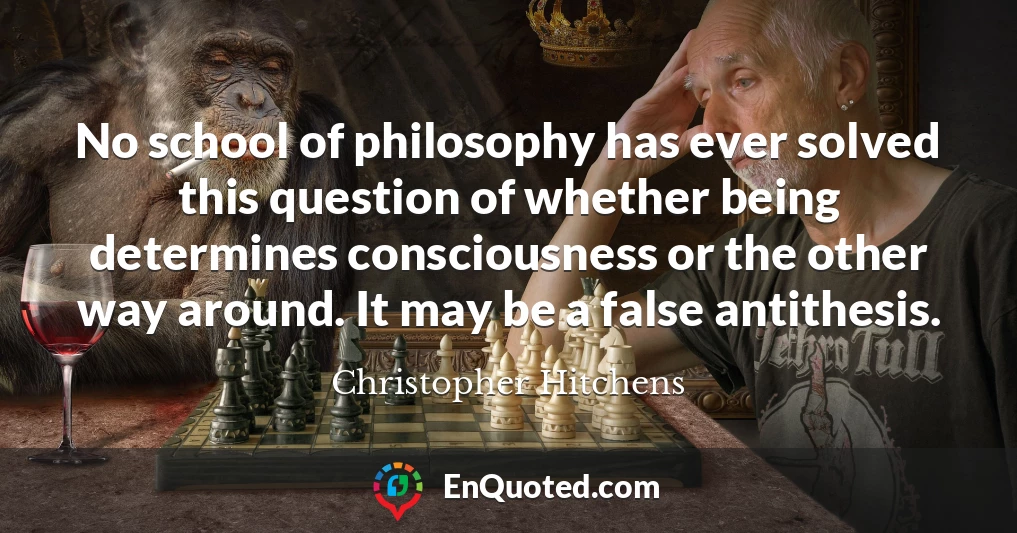 No school of philosophy has ever solved this question of whether being determines consciousness or the other way around. It may be a false antithesis.