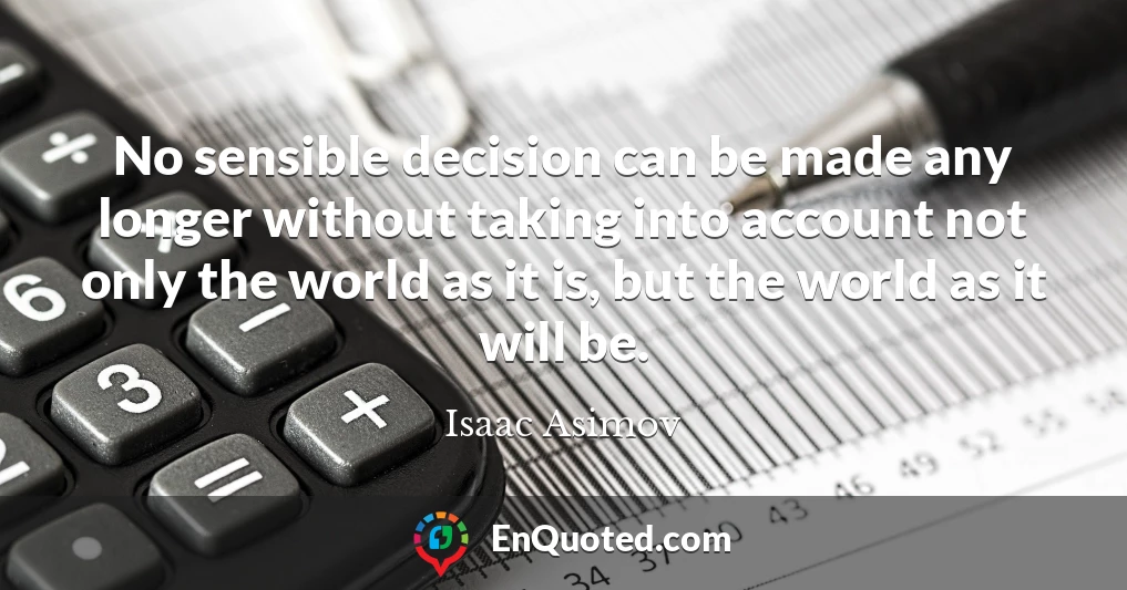 No sensible decision can be made any longer without taking into account not only the world as it is, but the world as it will be.