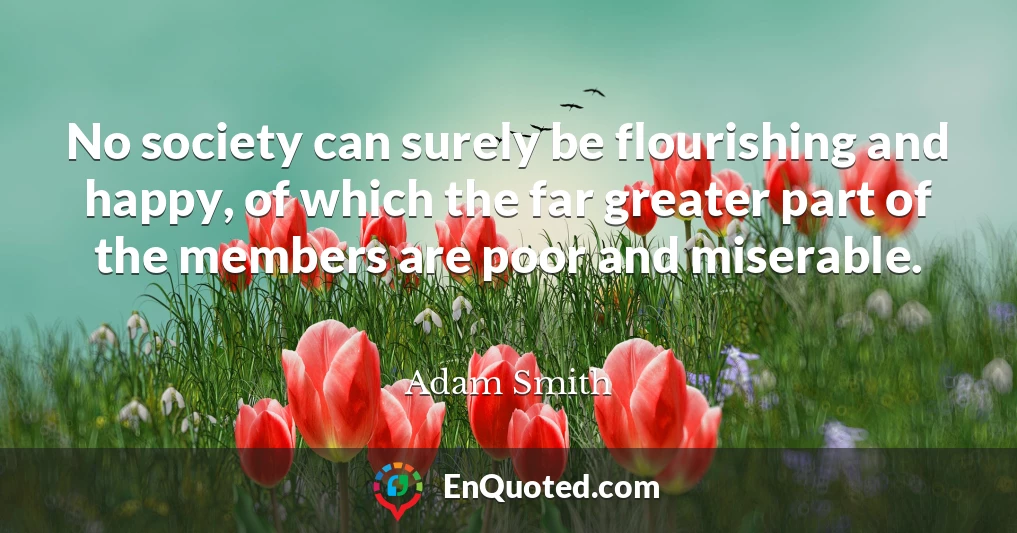 No society can surely be flourishing and happy, of which the far greater part of the members are poor and miserable.