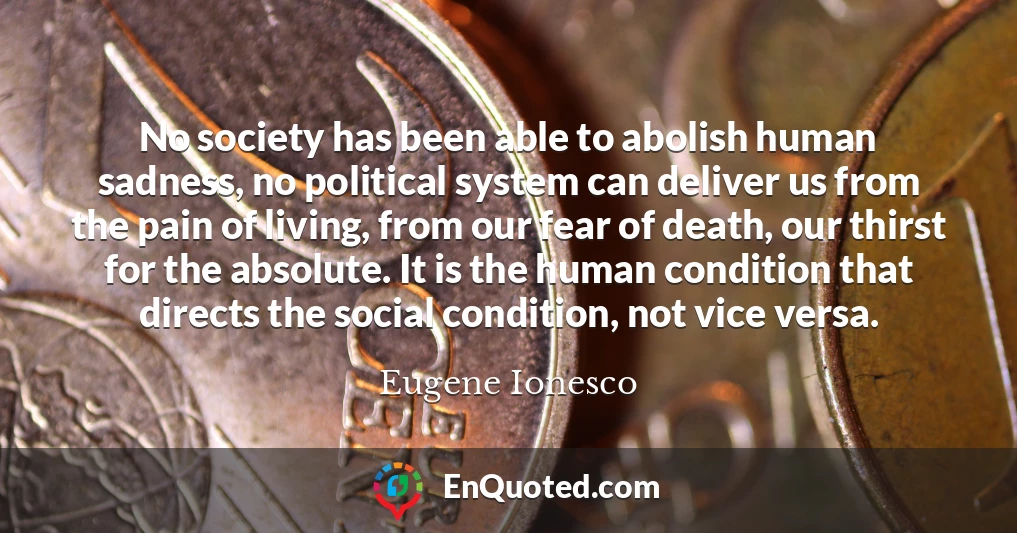 No society has been able to abolish human sadness, no political system can deliver us from the pain of living, from our fear of death, our thirst for the absolute. It is the human condition that directs the social condition, not vice versa.