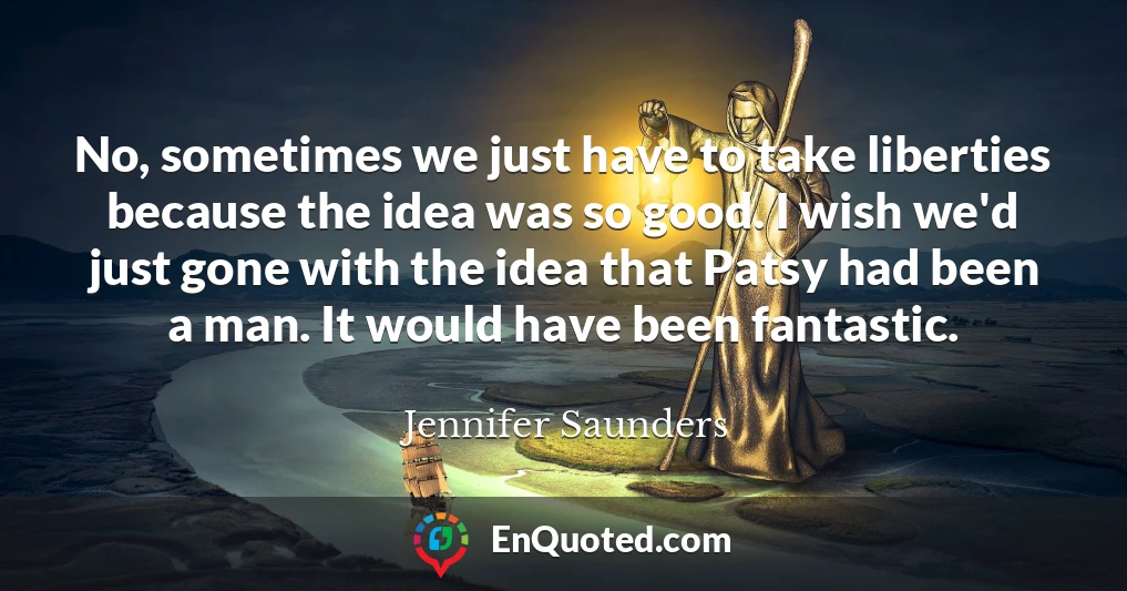 No, sometimes we just have to take liberties because the idea was so good. I wish we'd just gone with the idea that Patsy had been a man. It would have been fantastic.