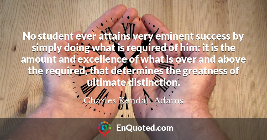 No student ever attains very eminent success by simply doing what is required of him: it is the amount and excellence of what is over and above the required, that determines the greatness of ultimate distinction.