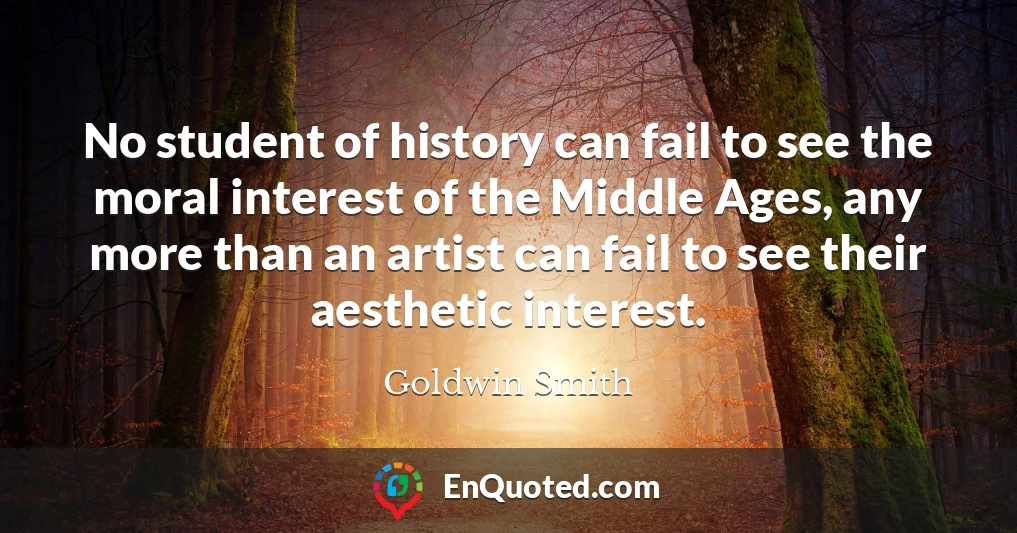 No student of history can fail to see the moral interest of the Middle Ages, any more than an artist can fail to see their aesthetic interest.
