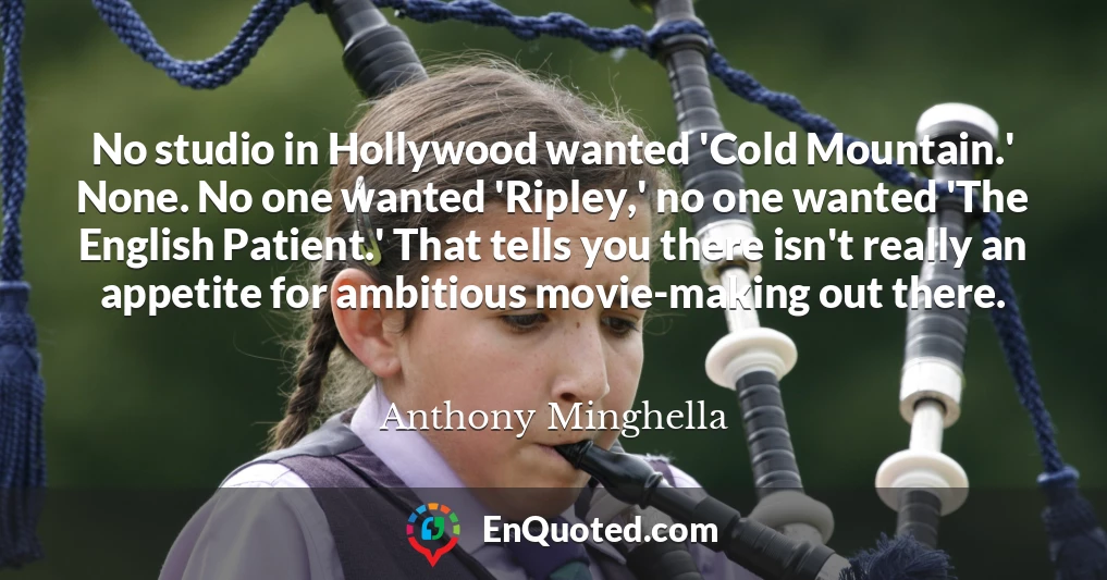 No studio in Hollywood wanted 'Cold Mountain.' None. No one wanted 'Ripley,' no one wanted 'The English Patient.' That tells you there isn't really an appetite for ambitious movie-making out there.