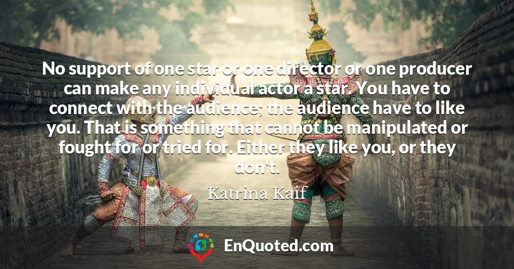 No support of one star or one director or one producer can make any individual actor a star. You have to connect with the audience; the audience have to like you. That is something that cannot be manipulated or fought for or tried for. Either they like you, or they don't.