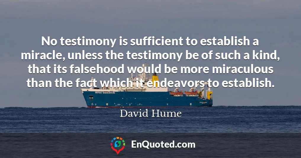 No testimony is sufficient to establish a miracle, unless the testimony be of such a kind, that its falsehood would be more miraculous than the fact which it endeavors to establish.
