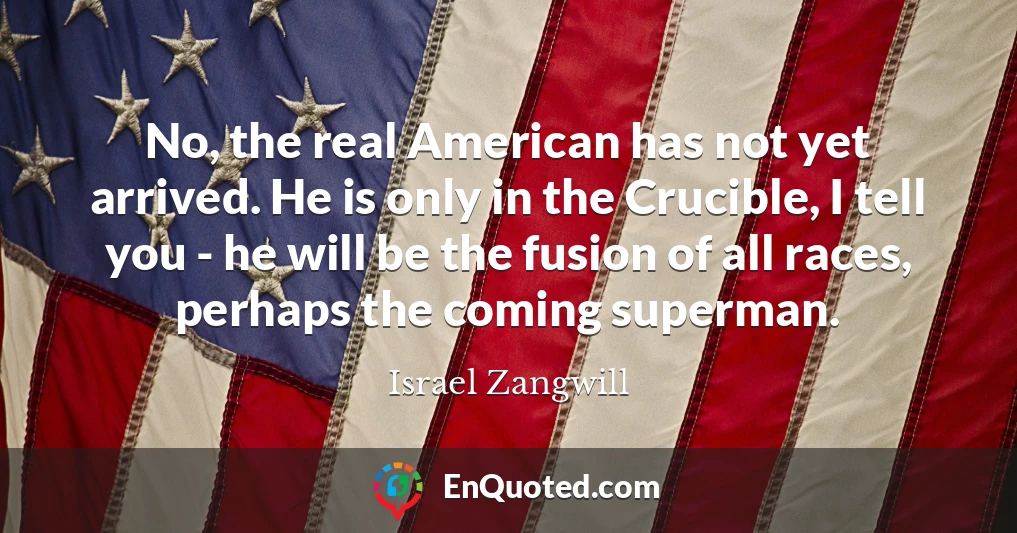 No, the real American has not yet arrived. He is only in the Crucible, I tell you - he will be the fusion of all races, perhaps the coming superman.