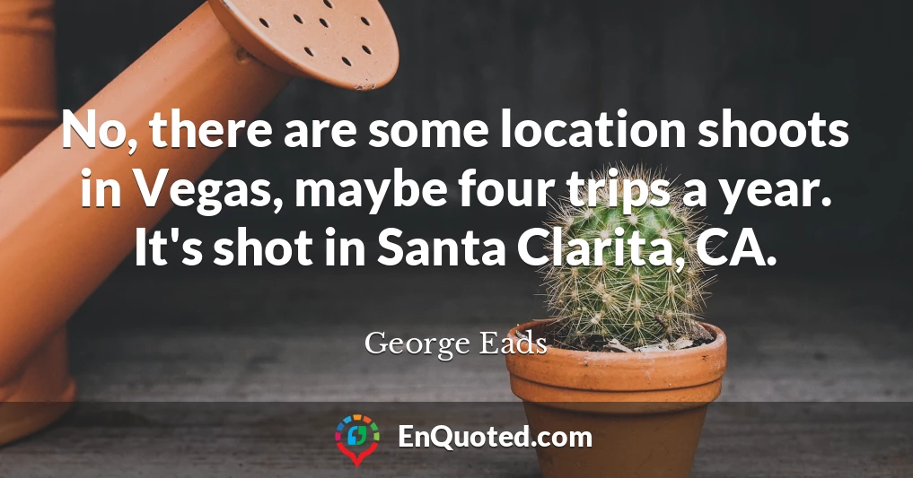 No, there are some location shoots in Vegas, maybe four trips a year. It's shot in Santa Clarita, CA.