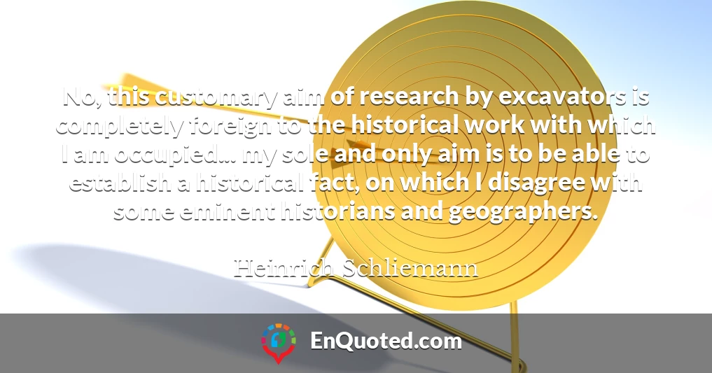 No, this customary aim of research by excavators is completely foreign to the historical work with which I am occupied... my sole and only aim is to be able to establish a historical fact, on which I disagree with some eminent historians and geographers.