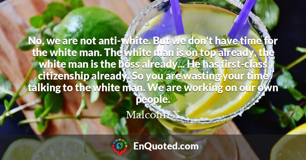 No, we are not anti-white. But we don't have time for the white man. The white man is on top already, the white man is the boss already... He has first-class citizenship already. So you are wasting your time talking to the white man. We are working on our own people.