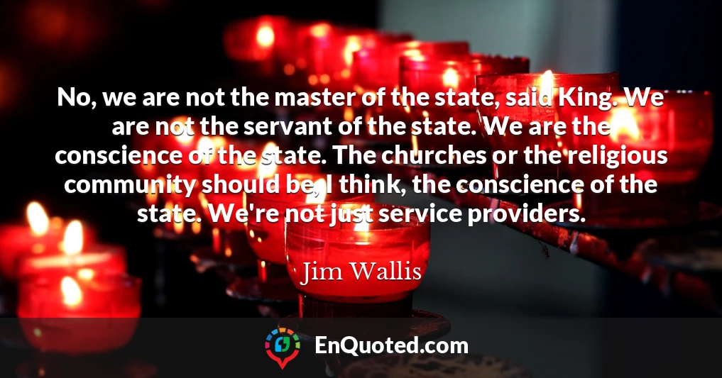 No, we are not the master of the state, said King. We are not the servant of the state. We are the conscience of the state. The churches or the religious community should be, I think, the conscience of the state. We're not just service providers.