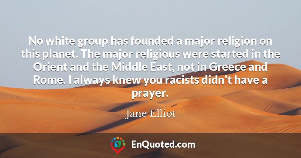 No white group has founded a major religion on this planet. The major religious were started in the Orient and the Middle East, not in Greece and Rome. I always knew you racists didn't have a prayer.