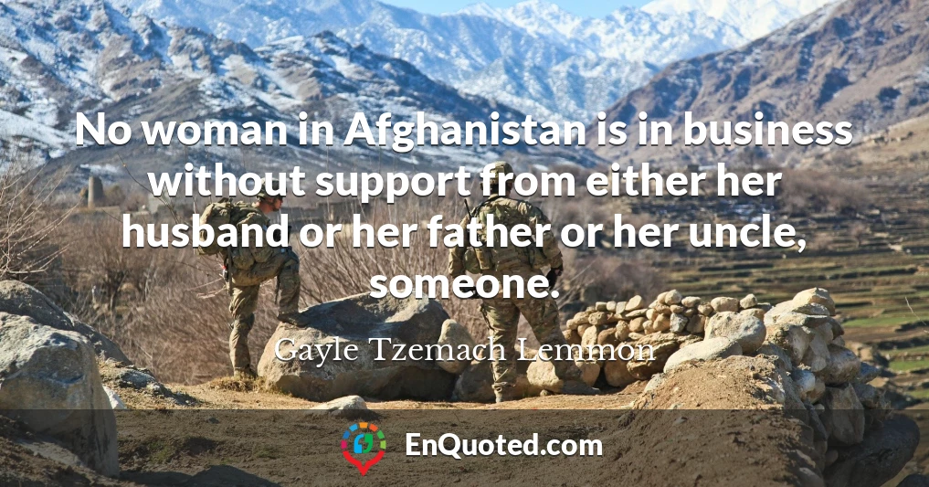 No woman in Afghanistan is in business without support from either her husband or her father or her uncle, someone.