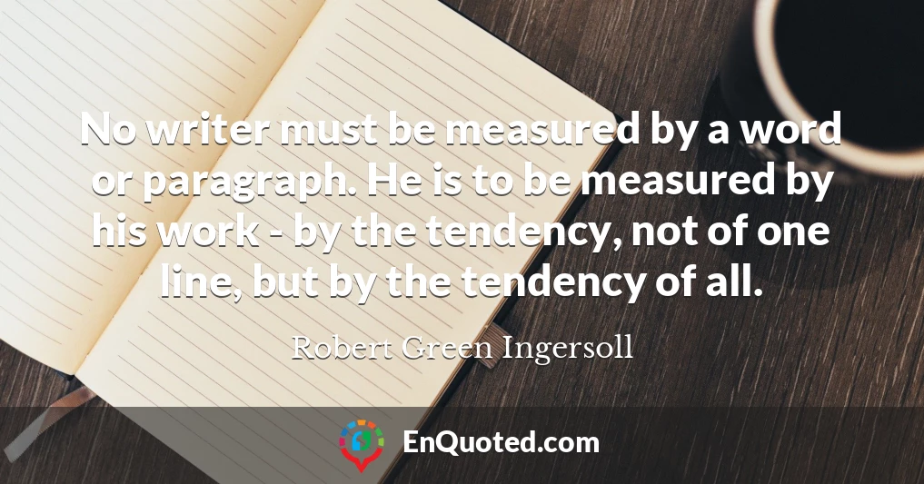 No writer must be measured by a word or paragraph. He is to be measured by his work - by the tendency, not of one line, but by the tendency of all.