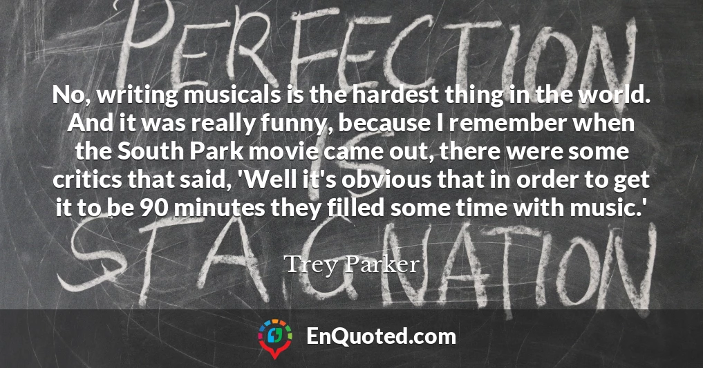No, writing musicals is the hardest thing in the world. And it was really funny, because I remember when the South Park movie came out, there were some critics that said, 'Well it's obvious that in order to get it to be 90 minutes they filled some time with music.'