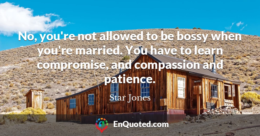 No, you're not allowed to be bossy when you're married. You have to learn compromise, and compassion and patience.