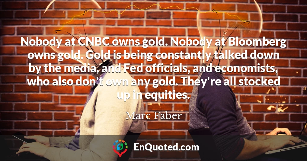 Nobody at CNBC owns gold. Nobody at Bloomberg owns gold. Gold is being constantly talked down by the media, and Fed officials, and economists, who also don't own any gold. They're all stocked up in equities.