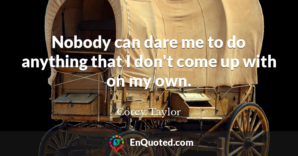 Nobody can dare me to do anything that I don't come up with on my own.