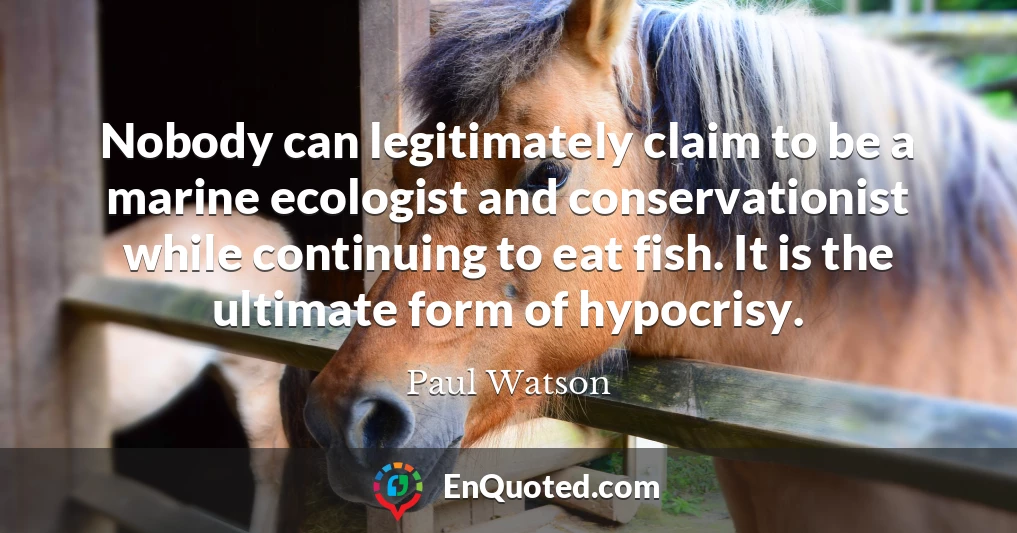 Nobody can legitimately claim to be a marine ecologist and conservationist while continuing to eat fish. It is the ultimate form of hypocrisy.