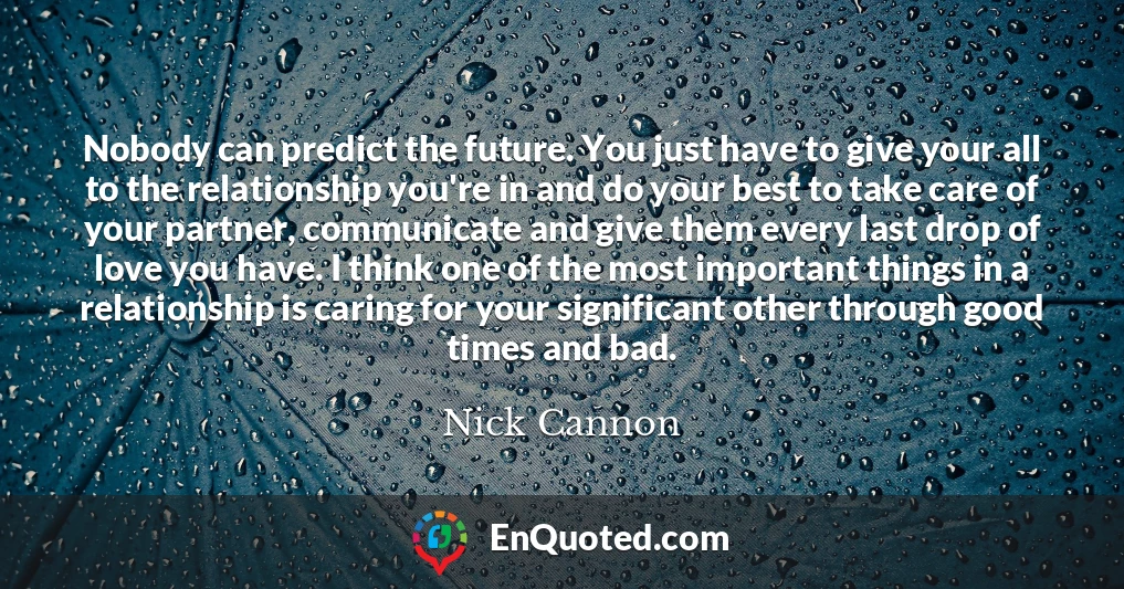 Nobody can predict the future. You just have to give your all to the relationship you're in and do your best to take care of your partner, communicate and give them every last drop of love you have. I think one of the most important things in a relationship is caring for your significant other through good times and bad.