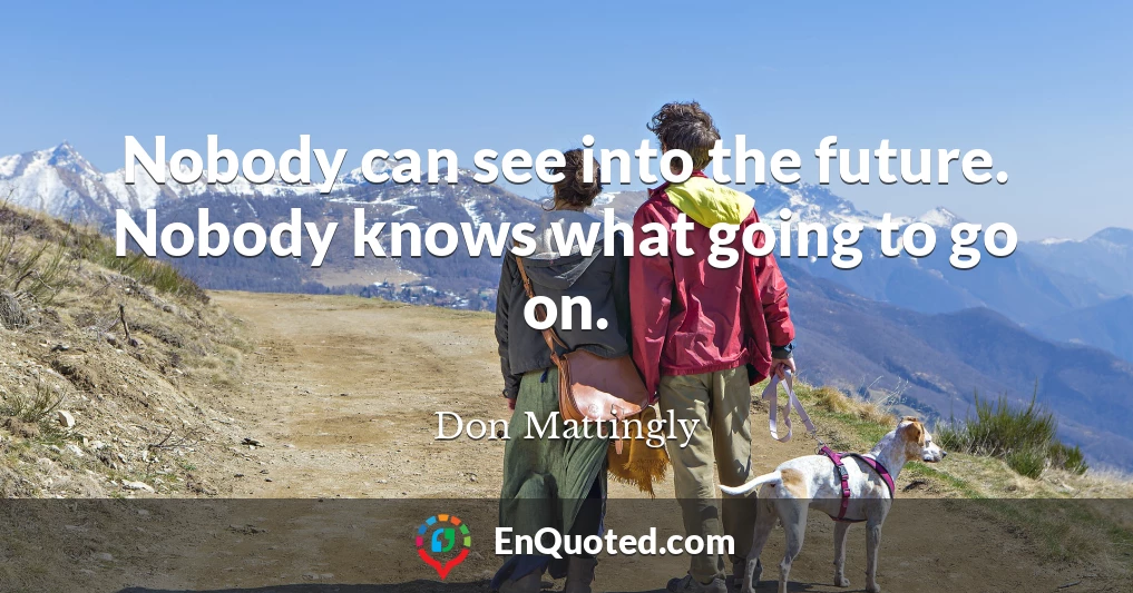 Nobody can see into the future. Nobody knows what going to go on.