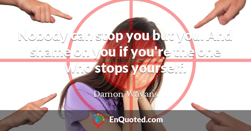 Nobody can stop you but you. And shame on you if you're the one who stops yourself.