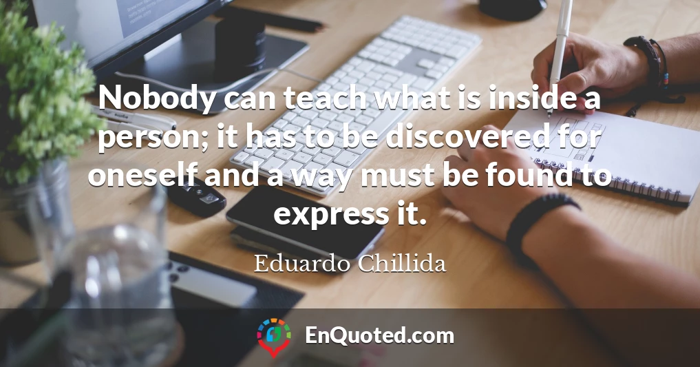 Nobody can teach what is inside a person; it has to be discovered for oneself and a way must be found to express it.