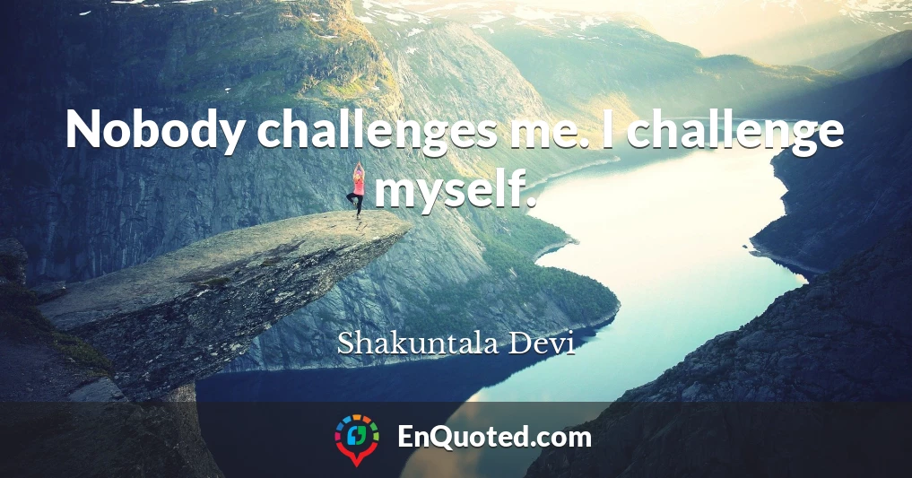 Nobody challenges me. I challenge myself.